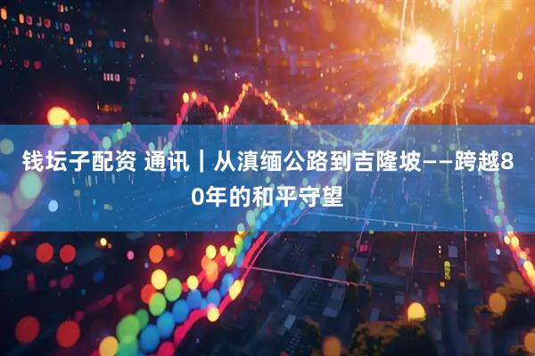 钱坛子配资 通讯｜从滇缅公路到吉隆坡——跨越80年的和平守望