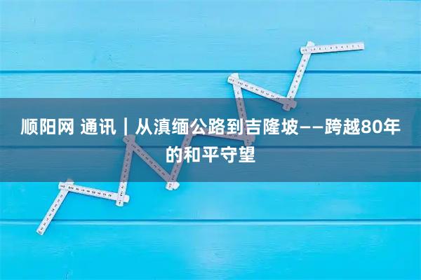 顺阳网 通讯｜从滇缅公路到吉隆坡——跨越80年的和平守望