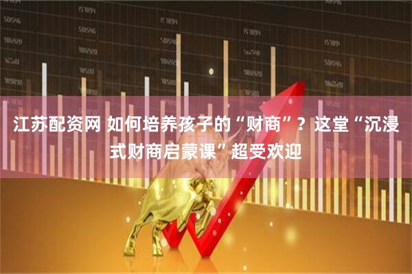 江苏配资网 如何培养孩子的“财商”？这堂“沉浸式财商启蒙课”超受欢迎