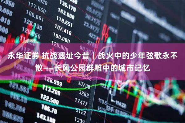 永华证券 抗战遗址今昔｜战火中的少年弦歌永不散——长风公园群雕中的城市记忆