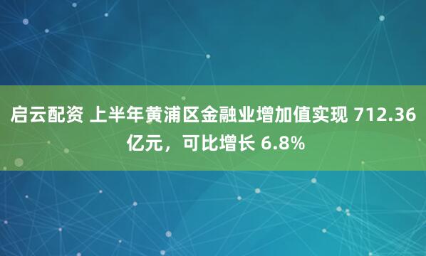 启云配资 上半年黄浦区金融业增加值实现 712.36 亿元，可比增长 6.8%