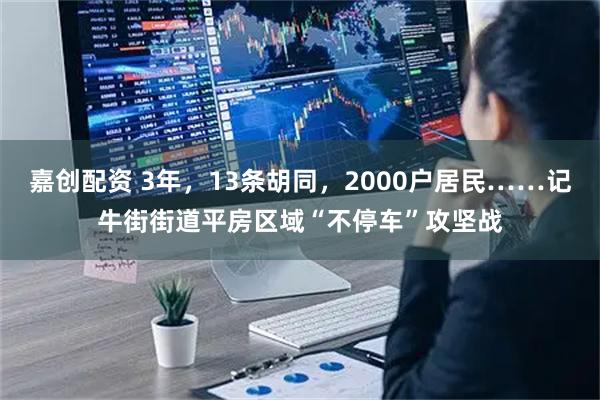 嘉创配资 3年，13条胡同，2000户居民……记牛街街道平房区域“不停车”攻坚战