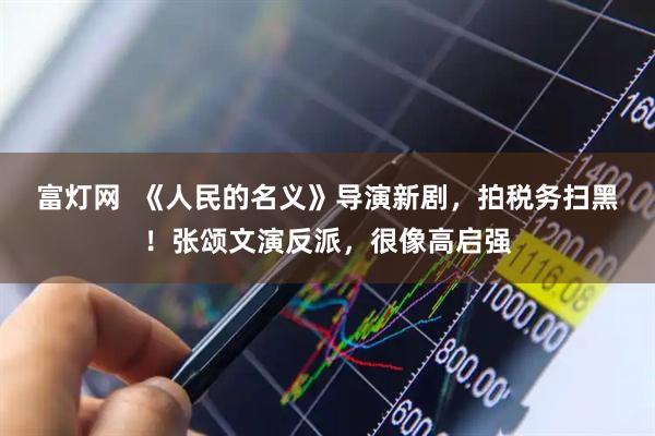 富灯网  《人民的名义》导演新剧，拍税务扫黑！张颂文演反派，很像高启强