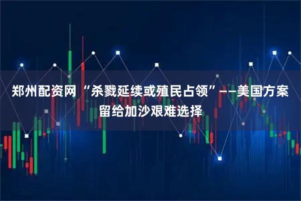 郑州配资网 “杀戮延续或殖民占领”——美国方案留给加沙艰难选择