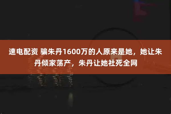 速电配资 骗朱丹1600万的人原来是她，她让朱丹倾家荡产，朱丹让她社死全网