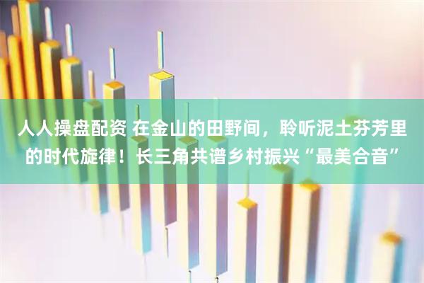 人人操盘配资 在金山的田野间，聆听泥土芬芳里的时代旋律！长三角共谱乡村振兴“最美合音”