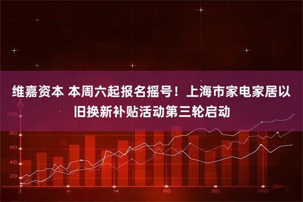 维嘉资本 本周六起报名摇号！上海市家电家居以旧换新补贴活动第三轮启动