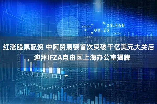 红涨股票配资 中阿贸易额首次突破千亿美元大关后，迪拜IFZA自由区上海办公室揭牌