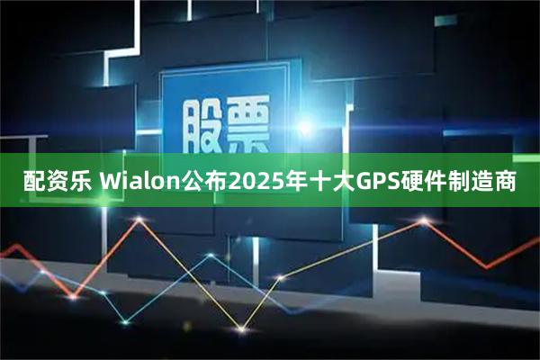 配资乐 Wialon公布2025年十大GPS硬件制造商