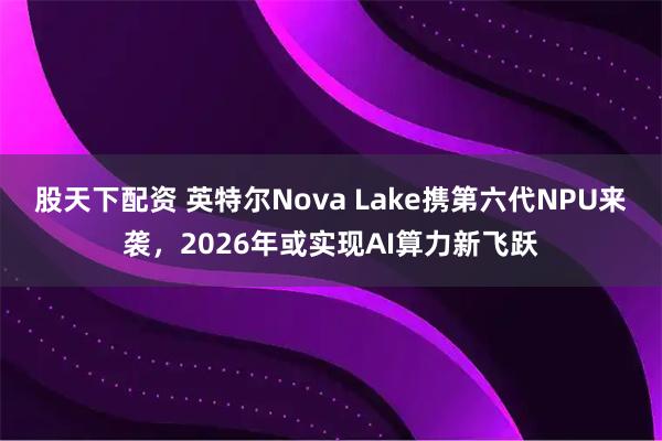 股天下配资 英特尔Nova Lake携第六代NPU来袭，2026年或实现AI算力新飞跃