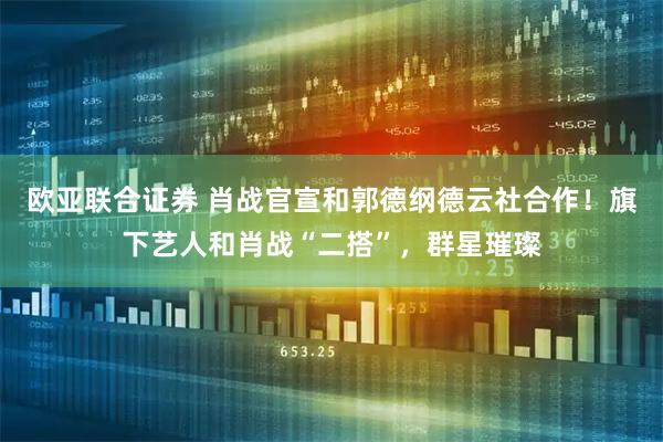 欧亚联合证券 肖战官宣和郭德纲德云社合作！旗下艺人和肖战“二搭”，群星璀璨