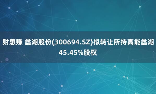 财惠赚 蠡湖股份(300694.SZ)拟转让所持高能蠡湖45.45%股权