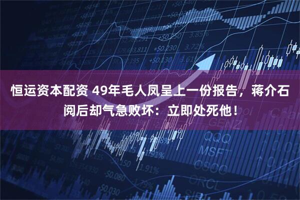 恒运资本配资 49年毛人凤呈上一份报告，蒋介石阅后却气急败坏：立即处死他！