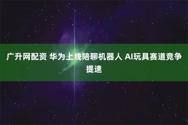 广升网配资 华为上线陪聊机器人 AI玩具赛道竞争提速