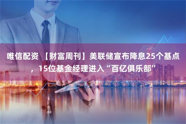 唯信配资 【财富周刊】美联储宣布降息25个基点，15位基金经理进入“百亿俱乐部”