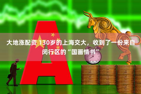大地涨配资 130岁的上海交大，收到了一份来自闵行区的“国画情书”