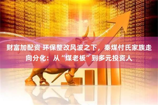 财富加配资 环保整改风波之下，秦煤付氏家族走向分化：从“煤老板”到多元投资人