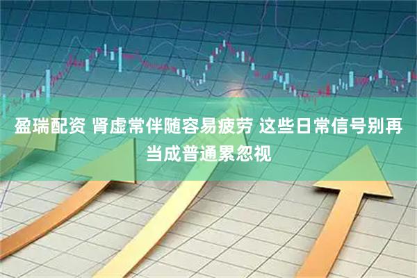 盈瑞配资 肾虚常伴随容易疲劳 这些日常信号别再当成普通累忽视
